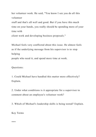 her volunteer work. He said, "You know I see you do all this
volunteer
stuff and that's all well and good. But if you have this much
time on your hands, you really should be spending more of your
time with
client work and developing business proposals."
Michael feels very conflicted about this issue. He almost feels
as if the underlying message from his supervisor is to stop
helping
people who need it, and spend more time at work.
Questions:
1. Could Michael have handled this matter more effectively?
Explain.
2. Under what conditions is it appropriate for a supervisor to
comment about an employee's volunteer work?
3. Which of Michael's leadership skills is being tested? Explain.
Key Terms
***
 
