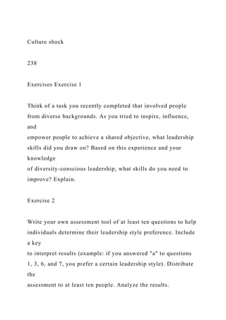 Culture shock
238
Exercises Exercise 1
Think of a task you recently completed that involved people
from diverse backgrounds. As you tried to inspire, influence,
and
empower people to achieve a shared objective, what leadership
skills did you draw on? Based on this experience and your
knowledge
of diversity-conscious leadership, what skills do you need to
improve? Explain.
Exercise 2
Write your own assessment tool of at least ten questions to help
individuals determine their leadership style preference. Include
a key
to interpret results (example: if you answered "a" to questions
1, 3, 6, and 7, you prefer a certain leadership style). Distribute
the
assessment to at least ten people. Analyze the results.
 