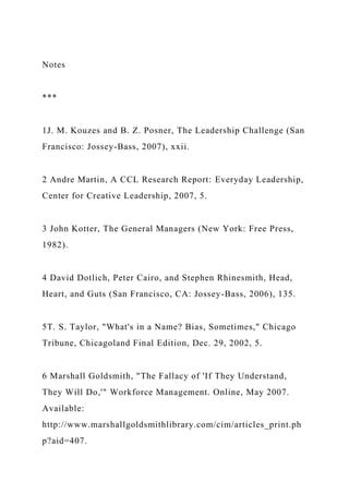 Notes
***
1J. M. Kouzes and B. Z. Posner, The Leadership Challenge (San
Francisco: Jossey-Bass, 2007), xxii.
2 Andre Martin, A CCL Research Report: Everyday Leadership,
Center for Creative Leadership, 2007, 5.
3 John Kotter, The General Managers (New York: Free Press,
1982).
4 David Dotlich, Peter Cairo, and Stephen Rhinesmith, Head,
Heart, and Guts (San Francisco, CA: Jossey-Bass, 2006), 135.
5T. S. Taylor, "What's in a Name? Bias, Sometimes," Chicago
Tribune, Chicagoland Final Edition, Dec. 29, 2002, 5.
6 Marshall Goldsmith, "The Fallacy of 'If They Understand,
They Will Do,'" Workforce Management. Online, May 2007.
Available:
http://www.marshallgoldsmithlibrary.com/cim/articles_print.ph
p?aid=407.
 