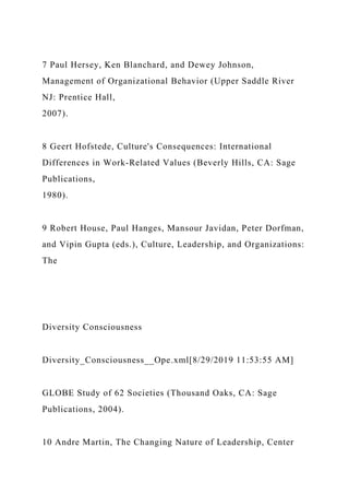 7 Paul Hersey, Ken Blanchard, and Dewey Johnson,
Management of Organizational Behavior (Upper Saddle River
NJ: Prentice Hall,
2007).
8 Geert Hofstede, Culture's Consequences: International
Differences in Work-Related Values (Beverly Hills, CA: Sage
Publications,
1980).
9 Robert House, Paul Hanges, Mansour Javidan, Peter Dorfman,
and Vipin Gupta (eds.), Culture, Leadership, and Organizations:
The
Diversity Consciousness
Diversity_Consciousness__Ope.xml[8/29/2019 11:53:55 AM]
GLOBE Study of 62 Societies (Thousand Oaks, CA: Sage
Publications, 2004).
10 Andre Martin, The Changing Nature of Leadership, Center
 