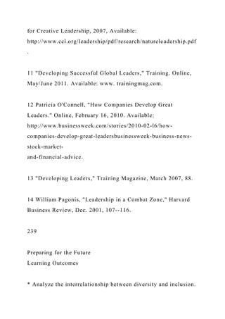 for Creative Leadership, 2007, Available:
http://www.ccl.org/leadership/pdf/research/natureleadership.pdf
.
11 "Developing Successful Global Leaders," Training. Online,
May/June 2011. Available: www. trainingmag.com.
12 Patricia O'Connell, "How Companies Develop Great
Leaders." Online, February 16, 2010. Available:
http://www.businessweek.com/stories/2010-02-l6/how-
companies-develop-great-leadersbusinessweek-business-news-
stock-market-
and-financial-advice.
13 "Developing Leaders," Training Magazine, March 2007, 88.
14 William Pagonis, "Leadership in a Combat Zone," Harvard
Business Review, Dec. 2001, 107--116.
239
Preparing for the Future
Learning Outcomes
* Analyze the interrelationship between diversity and inclusion.
 