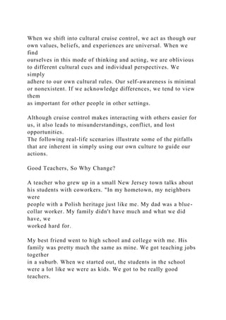 When we shift into cultural cruise control, we act as though our
own values, beliefs, and experiences are universal. When we
find
ourselves in this mode of thinking and acting, we are oblivious
to different cultural cues and individual perspectives. We
simply
adhere to our own cultural rules. Our self-awareness is minimal
or nonexistent. If we acknowledge differences, we tend to view
them
as important for other people in other settings.
Although cruise control makes interacting with others easier for
us, it also leads to misunderstandings, conflict, and lost
opportunities.
The following real-life scenarios illustrate some of the pitfalls
that are inherent in simply using our own culture to guide our
actions.
Good Teachers, So Why Change?
A teacher who grew up in a small New Jersey town talks about
his students with coworkers. "In my hometown, my neighbors
were
people with a Polish heritage just like me. My dad was a blue-
collar worker. My family didn't have much and what we did
have, we
worked hard for.
My best friend went to high school and college with me. His
family was pretty much the same as mine. We got teaching jobs
together
in a suburb. When we started out, the students in the school
were a lot like we were as kids. We got to be really good
teachers.
 