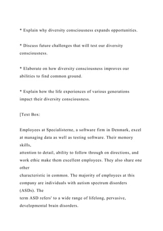 * Explain why diversity consciousness expands opportunities.
* Discuss future challenges that will test our diversity
consciousness.
* Elaborate on how diversity consciousness improves our
abilities to find common ground.
* Explain how the life experiences of various generations
impact their diversity consciousness.
[Text Box:
Employees at Specialisterne, a software firm in Denmark, excel
at managing data as well as testing software. Their memory
skills,
attention to detail, ability to follow through on directions, and
work ethic make them excellent employees. They also share one
other
characteristic in common. The majority of employees at this
company are individuals with autism spectrum disorders
(ASDs). The
term ASD refers' to a wide range of lifelong, pervasive,
developmental brain disorders.
 