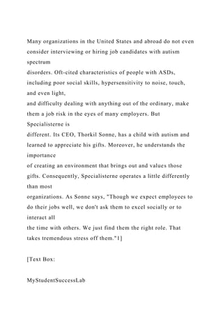 Many organizations in the United States and abroad do not even
consider interviewing or hiring job candidates with autism
spectrum
disorders. Oft-cited characteristics of people with ASDs,
including poor social skills, hypersensitivity to noise, touch,
and even light,
and difficulty dealing with anything out of the ordinary, make
them a job risk in the eyes of many employers. But
Specialisterne is
different. Its CEO, Thorkil Sonne, has a child with autism and
learned to appreciate his gifts. Moreover, he understands the
importance
of creating an environment that brings out and values those
gifts. Consequently, Specialisterne operates a little differently
than most
organizations. As Sonne says, "Though we expect employees to
do their jobs well, we don't ask them to excel socially or to
interact all
the time with others. We just find them the right role. That
takes tremendous stress off them."1]
[Text Box:
MyStudentSuccessLab
 