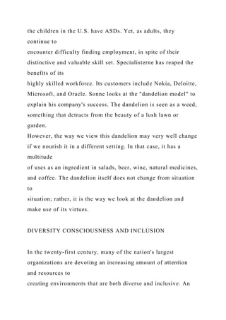 the children in the U.S. have ASDs. Yet, as adults, they
continue to
encounter difficulty finding employment, in spite of their
distinctive and valuable skill set. Specialisterne has reaped the
benefits of its
highly skilled workforce. Its customers include Nokia, Deloitte,
Microsoft, and Oracle. Sonne looks at the "dandelion model" to
explain his company's success. The dandelion is seen as a weed,
something that detracts from the beauty of a lush lawn or
garden.
However, the way we view this dandelion may very well change
if we nourish it in a different setting. In that case, it has a
multitude
of uses as an ingredient in salads, beer, wine, natural medicines,
and coffee. The dandelion itself does not change from situation
to
situation; rather, it is the way we look at the dandelion and
make use of its virtues.
DIVERSITY CONSCIOUSNESS AND INCLUSION
In the twenty-first century, many of the nation's largest
organizations are devoting an increasing amount of attention
and resources to
creating environments that are both diverse and inclusive. An
 