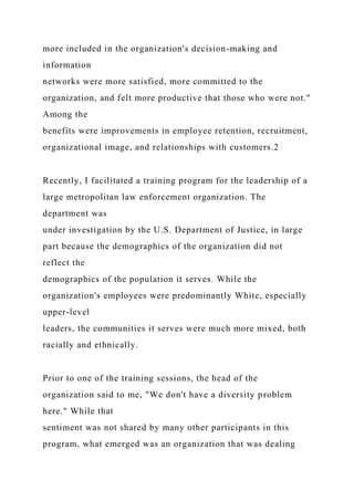 more included in the organization's decision-making and
information
networks were more satisfied, more committed to the
organization, and felt more productive that those who were not."
Among the
benefits were improvements in employee retention, recruitment,
organizational image, and relationships with customers.2
Recently, I facilitated a training program for the leadership of a
large metropolitan law enforcement organization. The
department was
under investigation by the U.S. Department of Justice, in large
part because the demographics of the organization did not
reflect the
demographics of the population it serves. While the
organization's employees were predominantly White, especially
upper-level
leaders, the communities it serves were much more mixed, both
racially and ethnically.
Prior to one of the training sessions, the head of the
organization said to me, "We don't have a diversity problem
here." While that
sentiment was not shared by many other participants in this
program, what emerged was an organization that was dealing
 