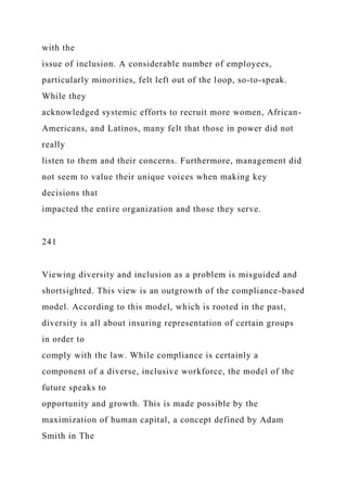 with the
issue of inclusion. A considerable number of employees,
particularly minorities, felt left out of the loop, so-to-speak.
While they
acknowledged systemic efforts to recruit more women, African-
Americans, and Latinos, many felt that those in power did not
really
listen to them and their concerns. Furthermore, management did
not seem to value their unique voices when making key
decisions that
impacted the entire organization and those they serve.
241
Viewing diversity and inclusion as a problem is misguided and
shortsighted. This view is an outgrowth of the compliance-based
model. According to this model, which is rooted in the past,
diversity is all about insuring representation of certain groups
in order to
comply with the law. While compliance is certainly a
component of a diverse, inclusive workforce, the model of the
future speaks to
opportunity and growth. This is made possible by the
maximization of human capital, a concept defined by Adam
Smith in The
 