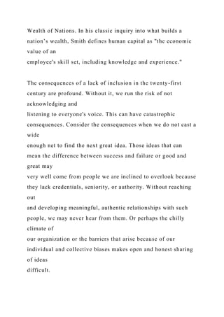 Wealth of Nations. In his classic inquiry into what builds a
nation’s wealth, Smith defines human capital as "the economic
value of an
employee's skill set, including knowledge and experience."
The consequences of a lack of inclusion in the twenty-first
century are profound. Without it, we run the risk of not
acknowledging and
listening to everyone's voice. This can have catastrophic
consequences. Consider the consequences when we do not cast a
wide
enough net to find the next great idea. Those ideas that can
mean the difference between success and failure or good and
great may
very well come from people we are inclined to overlook because
they lack credentials, seniority, or authority. Without reaching
out
and developing meaningful, authentic relationships with such
people, we may never hear from them. Or perhaps the chilly
climate of
our organization or the barriers that arise because of our
individual and collective biases makes open and honest sharing
of ideas
difficult.
 