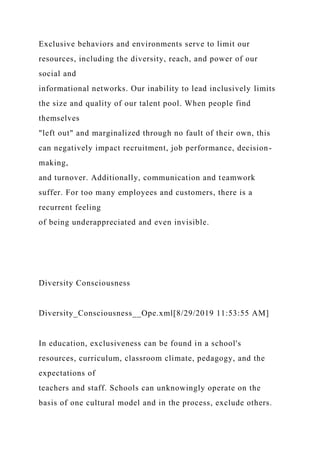 Exclusive behaviors and environments serve to limit our
resources, including the diversity, reach, and power of our
social and
informational networks. Our inability to lead inclusively limits
the size and quality of our talent pool. When people find
themselves
"left out" and marginalized through no fault of their own, this
can negatively impact recruitment, job performance, decision-
making,
and turnover. Additionally, communication and teamwork
suffer. For too many employees and customers, there is a
recurrent feeling
of being underappreciated and even invisible.
Diversity Consciousness
Diversity_Consciousness__Ope.xml[8/29/2019 11:53:55 AM]
In education, exclusiveness can be found in a school's
resources, curriculum, classroom climate, pedagogy, and the
expectations of
teachers and staff. Schools can unknowingly operate on the
basis of one cultural model and in the process, exclude others.
 