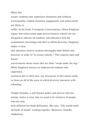 When this
occurs, students may experience alienation and isolation.
Consequently, student retention, engagement, and achievement
are likely to
suffer. In his book, Courageous Conversations, Glenn Singleton
argues that achievement gaps persist because schools are not
designed to educate all students, and educators lack the
commitment, knowledge and skill to affirm diversity. Singleton
makes it clear
that educators need to examine thoroughly their beliefs and
practices in order to "re-create schools." This requires open and
honest
conversations about issues that are often "swept under the rug."
While Singleton focuses on underserved students who
experience
exclusion due to their race, any discussion of this nature needs
to focus on all of the ways in which diversity intersects with
schooling.
Temple Grandin, a well-known author and activist who has
autism, makes it clear why we need to be inclusive of people
who not only
look different but think differently. She says, "The world needs
all kinds of minds" working together. Moreover, Grandin
emphasizes
 