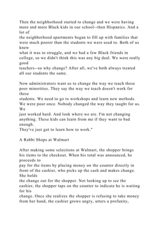 Then the neighborhood started to change and we were having
more and more Black kids in our school--then Hispanics. And a
lot of
the neighborhood apartments began to fill up with families that
were much poorer than the students we were used to. Both of us
knew
what it was to struggle, and we had a few Black friends in
college, so we didn't think this was any big deal. We were really
good
teachers--so why change? After all, we've both always treated
all our students the same.
Now administrators want us to change the way we teach these
poor minorities. They say the way we teach doesn't work for
these
students. We need to go to workshops and learn new methods.
We were poor once. Nobody changed the way they taught for us.
We
just worked hard. And look where we are. I'm not changing
anything. These kids can learn from me if they want to bad
enough.
They've just got to learn how to work."
A Rabbi Shops at Walmart
After making some selections at Walmart, the shopper brings
his items to the checkout. When his total was announced, he
proceeds to
pay for the items by placing money on the counter directly in
front of the cashier, who picks up the cash and makes change.
She holds
the change out for the shopper. Not looking up to see the
cashier, the shopper taps on the counter to indicate he is waiting
for his
change. Once she realizes the shopper is refusing to take money
from her hand, the cashier grows angry, utters a profanity,
 