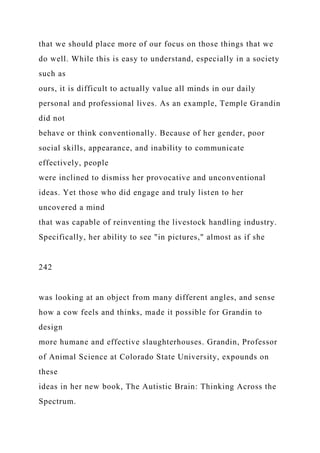 that we should place more of our focus on those things that we
do well. While this is easy to understand, especially in a society
such as
ours, it is difficult to actually value all minds in our daily
personal and professional lives. As an example, Temple Grandin
did not
behave or think conventionally. Because of her gender, poor
social skills, appearance, and inability to communicate
effectively, people
were inclined to dismiss her provocative and unconventional
ideas. Yet those who did engage and truly listen to her
uncovered a mind
that was capable of reinventing the livestock handling industry.
Specifically, her ability to see "in pictures," almost as if she
242
was looking at an object from many different angles, and sense
how a cow feels and thinks, made it possible for Grandin to
design
more humane and effective slaughterhouses. Grandin, Professor
of Animal Science at Colorado State University, expounds on
these
ideas in her new book, The Autistic Brain: Thinking Across the
Spectrum.
 