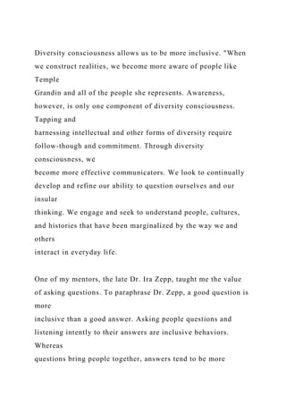 Diversity consciousness allows us to be more inclusive. "When
we construct realities, we become more aware of people like
Temple
Grandin and all of the people she represents. Awareness,
however, is only one component of diversity consciousness.
Tapping and
harnessing intellectual and other forms of diversity require
follow-though and commitment. Through diversity
consciousness, we
become more effective communicators. We look to continually
develop and refine our ability to question ourselves and our
insular
thinking. We engage and seek to understand people, cultures,
and histories that have been marginalized by the way we and
others
interact in everyday life.
One of my mentors, the late Dr. Ira Zepp, taught me the value
of asking questions. To paraphrase Dr. Zepp, a good question is
more
inclusive than a good answer. Asking people questions and
listening intently to their answers are inclusive behaviors.
Whereas
questions bring people together, answers tend to be more
 