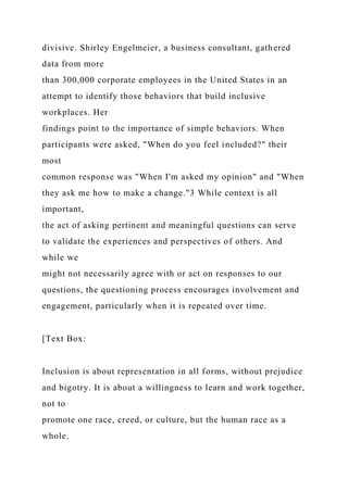 divisive. Shirley Engelmeier, a business consultant, gathered
data from more
than 300,000 corporate employees in the United States in an
attempt to identify those behaviors that build inclusive
workplaces. Her
findings point to the importance of simple behaviors. When
participants were asked, "When do you feel included?" their
most
common response was "When I'm asked my opinion" and "When
they ask me how to make a change."3 While context is all
important,
the act of asking pertinent and meaningful questions can serve
to validate the experiences and perspectives of others. And
while we
might not necessarily agree with or act on responses to our
questions, the questioning process encourages involvement and
engagement, particularly when it is repeated over time.
[Text Box:
Inclusion is about representation in all forms, without prejudice
and bigotry. It is about a willingness to learn and work together,
not to
promote one race, creed, or culture, but the human race as a
whole.
 