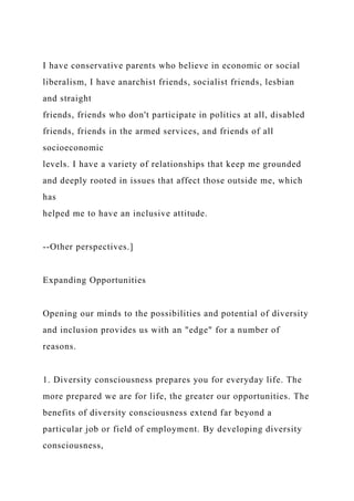 I have conservative parents who believe in economic or social
liberalism, I have anarchist friends, socialist friends, lesbian
and straight
friends, friends who don't participate in politics at all, disabled
friends, friends in the armed services, and friends of all
socioeconomic
levels. I have a variety of relationships that keep me grounded
and deeply rooted in issues that affect those outside me, which
has
helped me to have an inclusive attitude.
--Other perspectives.]
Expanding Opportunities
Opening our minds to the possibilities and potential of diversity
and inclusion provides us with an "edge" for a number of
reasons.
1. Diversity consciousness prepares you for everyday life. The
more prepared we are for life, the greater our opportunities. The
benefits of diversity consciousness extend far beyond a
particular job or field of employment. By developing diversity
consciousness,
 