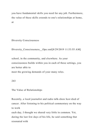 you have fundamental skills you need for any job. Furthermore,
the value of these skills extends to one's relationships at home,
at
Diversity Consciousness
Diversity_Consciousness__Ope.xml[8/29/2019 11:53:55 AM]
school, in the community, and elsewhere. As your
consciousness builds within you in each of these settings, you
are better able to
meet the growing demands of your many roles.
243
The Value of Relationships
Recently, a local journalist and radio talk-show host died of
cancer. After listening to his political commentary on the way
to work
each day, I thought we shared very little in common. Yet,
during the last few days of his life, he said something that
resonated with
 