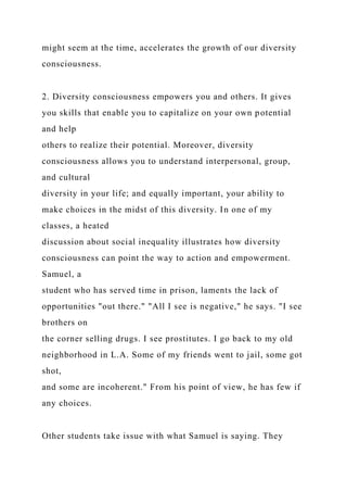 might seem at the time, accelerates the growth of our diversity
consciousness.
2. Diversity consciousness empowers you and others. It gives
you skills that enable you to capitalize on your own potential
and help
others to realize their potential. Moreover, diversity
consciousness allows you to understand interpersonal, group,
and cultural
diversity in your life; and equally important, your ability to
make choices in the midst of this diversity. In one of my
classes, a heated
discussion about social inequality illustrates how diversity
consciousness can point the way to action and empowerment.
Samuel, a
student who has served time in prison, laments the lack of
opportunities "out there." "All I see is negative," he says. "I see
brothers on
the corner selling drugs. I see prostitutes. I go back to my old
neighborhood in L.A. Some of my friends went to jail, some got
shot,
and some are incoherent." From his point of view, he has few if
any choices.
Other students take issue with what Samuel is saying. They
 