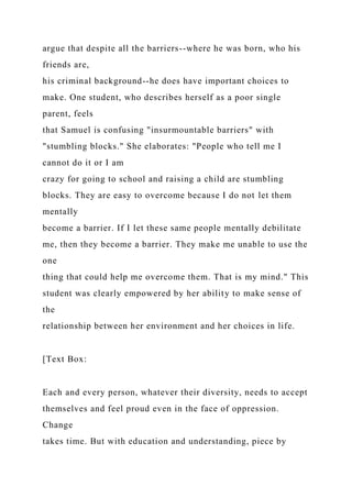 argue that despite all the barriers--where he was born, who his
friends are,
his criminal background--he does have important choices to
make. One student, who describes herself as a poor single
parent, feels
that Samuel is confusing "insurmountable barriers" with
"stumbling blocks." She elaborates: "People who tell me I
cannot do it or I am
crazy for going to school and raising a child are stumbling
blocks. They are easy to overcome because I do not let them
mentally
become a barrier. If I let these same people mentally debilitate
me, then they become a barrier. They make me unable to use the
one
thing that could help me overcome them. That is my mind." This
student was clearly empowered by her ability to make sense of
the
relationship between her environment and her choices in life.
[Text Box:
Each and every person, whatever their diversity, needs to accept
themselves and feel proud even in the face of oppression.
Change
takes time. But with education and understanding, piece by
 