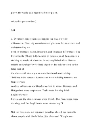 piece, the world can become a better place.
--Another perspective.]
244
3. Diversity consciousness changes the way we view
differences. Diversity consciousness gives us the awareness and
understanding we
need to embrace, value, integrate, and leverage differences. The
Peles Castle (Photo 9.1), located in mountains of Romania, is a
striking example of what can be accomplished when diverse
talents and perspectives come together. Its construction in the
later part of
the nineteenth century was a multinational undertaking.
"Italians were masons, Romanians were building terraces, the
Gypsies were
coolies. Albanians and Greeks worked in stone, Germans and
Hungarians were carpenters. Turks were burning brick.
Engineers were
Polish and the stone carvers were Czech. The Frenchmen were
drawing, and the Englishmen were measuring."4
Not too long ago, my youngest daughter shared her thoughts
about people with disabilities. She observed, "People see
 