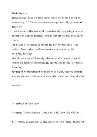 disability as a
disadvantage, as something you're stuck with. But I see it as
more of a gift." To me that comment represents the promise of
diversity
consciousness. Because of this mindset she sees things in other
people who appear different, things that others may not see. At
times,
the beauty of diversity is hidden from view because of our
cultural lens, values, and assumptions. A disability, for
example, does not
hide the promise of diversity. Our culturally bound views do.
"When we learn to acknowledge, accept, and respect diversity,
when we
develop the realization that diversity is a gift, then we change
who we are, our relationships with others, and our view of what
is
possible.
Diversity Consciousness
Diversity_Consciousness__Ope.xml[8/29/2019 11:53:55 AM]
4. Diversity consciousness prepares us for the future. Journalist
 
