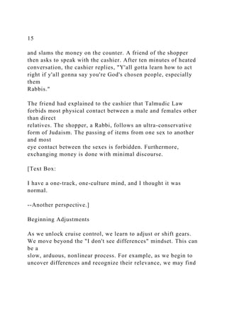 15
and slams the money on the counter. A friend of the shopper
then asks to speak with the cashier. After ten minutes of heated
conversation, the cashier replies, "Y'all gotta learn how to act
right if y'all gonna say you're God's chosen people, especially
them
Rabbis."
The friend had explained to the cashier that Talmudic Law
forbids most physical contact between a male and females other
than direct
relatives. The shopper, a Rabbi, follows an ultra-conservative
form of Judaism. The passing of items from one sex to another
and most
eye contact between the sexes is forbidden. Furthermore,
exchanging money is done with minimal discourse.
[Text Box:
I have a one-track, one-culture mind, and I thought it was
normal.
--Another perspective.]
Beginning Adjustments
As we unlock cruise control, we learn to adjust or shift gears.
We move beyond the "I don't see differences" mindset. This can
be a
slow, arduous, nonlinear process. For example, as we begin to
uncover differences and recognize their relevance, we may find
 