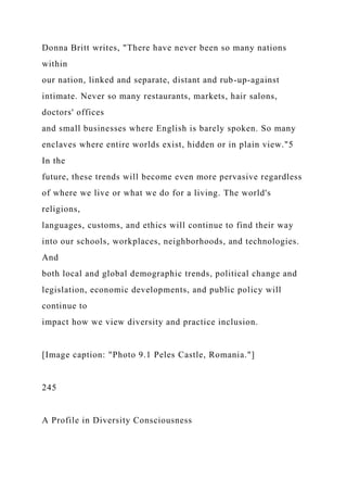 Donna Britt writes, "There have never been so many nations
within
our nation, linked and separate, distant and rub-up-against
intimate. Never so many restaurants, markets, hair salons,
doctors' offices
and small businesses where English is barely spoken. So many
enclaves where entire worlds exist, hidden or in plain view."5
In the
future, these trends will become even more pervasive regardless
of where we live or what we do for a living. The world's
religions,
languages, customs, and ethics will continue to find their way
into our schools, workplaces, neighborhoods, and technologies.
And
both local and global demographic trends, political change and
legislation, economic developments, and public policy will
continue to
impact how we view diversity and practice inclusion.
[Image caption: "Photo 9.1 Peles Castle, Romania."]
245
A Profile in Diversity Consciousness
 