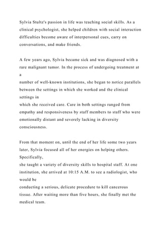Sylvia Stultz's passion in life was teaching social skills. As a
clinical psychologist, she helped children with social interaction
difficulties become aware of interpersonal cues, carry on
conversations, and make friends.
A few years ago, Sylvia became sick and was diagnosed with a
rare malignant tumor. In the process of undergoing treatment at
a
number of well-known institutions, she began to notice parallels
between the settings in which she worked and the clinical
settings in
which she received care. Care in both settings ranged from
empathy and responsiveness by staff members to staff who were
emotionally distant and severely lacking in diversity
consciousness.
From that moment on, until the end of her life some two years
later, Sylvia focused all of her energies on helping others.
Specifically,
she taught a variety of diversity skills to hospital staff. At one
institution, she arrived at 10:15 A.M. to see a radiologist, who
would be
conducting a serious, delicate procedure to kill cancerous
tissue. After waiting more than five hours, she finally met the
medical team.
 