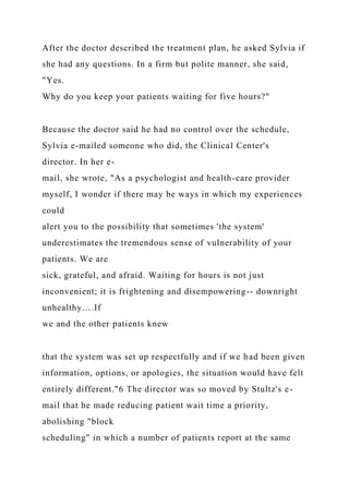 After the doctor described the treatment plan, he asked Sylvia if
she had any questions. In a firm but polite manner, she said,
"Yes.
Why do you keep your patients waiting for five hours?"
Because the doctor said he had no control over the schedule,
Sylvia e-mailed someone who did, the Clinical Center's
director. In her e-
mail, she wrote, "As a psychologist and health-care provider
myself, I wonder if there may be ways in which my experiences
could
alert you to the possibility that sometimes 'the system'
underestimates the tremendous sense of vulnerability of your
patients. We are
sick, grateful, and afraid. Waiting for hours is not just
inconvenient; it is frightening and disempowering-- downright
unhealthy….If
we and the other patients knew
that the system was set up respectfully and if we had been given
information, options, or apologies, the situation would have felt
entirely different."6 The director was so moved by Stultz's e-
mail that he made reducing patient wait time a priority,
abolishing "block
scheduling" in which a number of patients report at the same
 