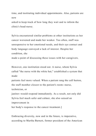 time, and instituting individual appointments. Also, patients are
now
asked to keep track of how long they wait and to inform the
clinic's head nurse.
Sylvia encountered similar problems at other institutions as her
cancer worsened and made her weaker. Too often, staff was
unresponsive to her emotional needs, and their eye contact and
body language conveyed a lack of interest. Despite her
condition, she
made a point of discussing these issues with her caregivers.
However, one institution stood out. A nurse, whom Sylvia
called "the nurse with the white hat," established a system that
made
patients feel more valued. When a patient rang the call button,
the staff member closest to the patient's room--nurse,
technician, or
janitor--would respond immediately. As a result, not only did
Sylvia feel much safer and calmer, she also sensed an
improvement in
her body's response to the cancer treatment.]
Embracing diversity, now and in the future, is imperative,
according to Martha Barnett, former president of the American
 