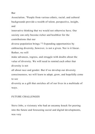 Bar
Association. "People from various ethnic, racial, and cultural
backgrounds provide a wealth of talent, perspective, insight,
and
innovative thinking that we would not otherwise have. Our
society can only become richer and healthier for the
contributions that our
diverse population brings."7 Expanding opportunities by
embracing diversity, however, is not a given. Nor is it linear.
Rather, we will
make advances, regress, and struggle with doubts about the
value of diversity. We will need to remind each other that
diversity is not
all about race and gender. But if we develop our diversity
consciousness, we will learn to adapt, grow, and hopefully come
to see
diversity as a gift that enriches all of our lives in a multitude of
ways.
FUTURE CHALLENGES
Steve Jobs, a visionary who had an uncanny knack for peering
into the future and foreseeing social and digital developments,
was very
 