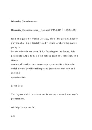 Diversity Consciousness
Diversity_Consciousness__Ope.xml[8/29/2019 11:53:55 AM]
fond of a quote by Wayne Gretzky, one of the greatest hockey
players of all time. Gretzky said "I skate to where the puck is
going to
be, not where it has been."8 By focusing on the future, Jobs
positioned Apple to be on the cutting edge of technology. In a
similar
manner, diversity consciousness prepares us for a future in
which diversity will challenge and present us with new and
exciting
opportunities.
[Text Box:
The day on which one starts out is not the time to I start one's
preparations.
--A Nigerian proverb.]
246
 