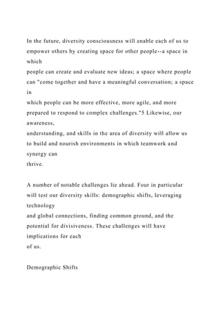 In the future, diversity consciousness will enable each of us to
empower others by creating space for other people--a space in
which
people can create and evaluate new ideas; a space where people
can "come together and have a meaningful conversation; a space
in
which people can be more effective, more agile, and more
prepared to respond to complex challenges."5 Likewise, our
awareness,
understanding, and skills in the area of diversity will allow us
to build and nourish environments in which teamwork and
synergy can
thrive.
A number of notable challenges lie ahead. Four in particular
will test our diversity skills: demographic shifts, leveraging
technology
and global connections, finding common ground, and the
potential for divisiveness. These challenges will have
implications for each
of us.
Demographic Shifts
 