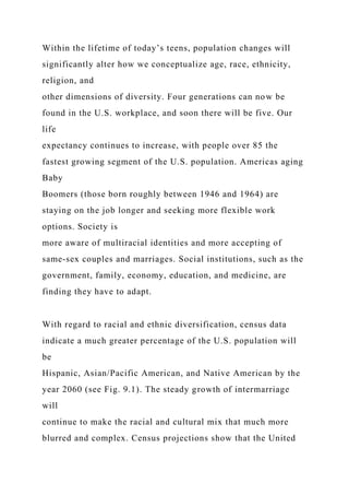 Within the lifetime of today’s teens, population changes will
significantly alter how we conceptualize age, race, ethnicity,
religion, and
other dimensions of diversity. Four generations can now be
found in the U.S. workplace, and soon there will be five. Our
life
expectancy continues to increase, with people over 85 the
fastest growing segment of the U.S. population. Americas aging
Baby
Boomers (those born roughly between 1946 and 1964) are
staying on the job longer and seeking more flexible work
options. Society is
more aware of multiracial identities and more accepting of
same-sex couples and marriages. Social institutions, such as the
government, family, economy, education, and medicine, are
finding they have to adapt.
With regard to racial and ethnic diversification, census data
indicate a much greater percentage of the U.S. population will
be
Hispanic, Asian/Pacific American, and Native American by the
year 2060 (see Fig. 9.1). The steady growth of intermarriage
will
continue to make the racial and cultural mix that much more
blurred and complex. Census projections show that the United
 