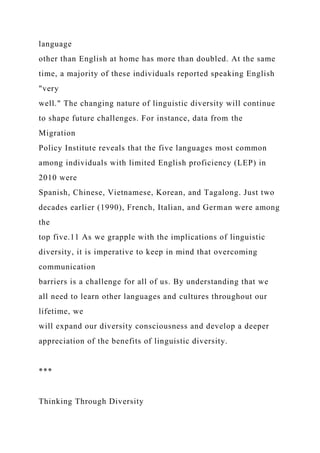 language
other than English at home has more than doubled. At the same
time, a majority of these individuals reported speaking English
"very
well." The changing nature of linguistic diversity will continue
to shape future challenges. For instance, data from the
Migration
Policy Institute reveals that the five languages most common
among individuals with limited English proficiency (LEP) in
2010 were
Spanish, Chinese, Vietnamese, Korean, and Tagalong. Just two
decades earlier (1990), French, Italian, and German were among
the
top five.11 As we grapple with the implications of linguistic
diversity, it is imperative to keep in mind that overcoming
communication
barriers is a challenge for all of us. By understanding that we
all need to learn other languages and cultures throughout our
lifetime, we
will expand our diversity consciousness and develop a deeper
appreciation of the benefits of linguistic diversity.
***
Thinking Through Diversity
 