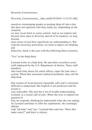 Diversity Consciousness
Diversity_Consciousness__Ope.xml[8/29/2019 11:53:55 AM]
ourselves stereotyping people or pushing them all into a box
that does not represent who they really are. Depending on the
situation,
we may revert back to cruise control. And as we explore and
become more open to diversity and all of its nuances, we may
become
more aware of just how superficial our understanding is. But
with the necessary motivation, we learn to adjust our thinking
and
behaviors. Such is the case with the following three scenarios.
"Yes" at the Help Desk
Leonard works at a help desk. He and other coworkers assist
staff employed by the U.S. Department of Justice. These staff
members,
who track time sheets for entire offices, input the time into a
system. When they encounter technical problems, they call the
help desk.
One woman of Asian descent repeatedly calls and is extremely
difficult to understand. Her English is not proficient and her
accent is
very noticeable. She also has a lot of trouble understanding
Leonard, as a recent call reveals. When she tries to explain her
question to
him, he responds, thinking he understands what she was asking.
As Leonard continues to offer his explanation, she seemingly
affirms
with "uh huhs" and "yes." Leonard then asks her, "Does that
make sense?" and there is silence.
 