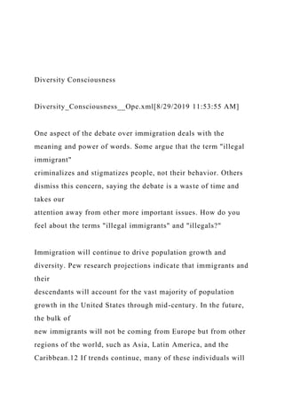 Diversity Consciousness
Diversity_Consciousness__Ope.xml[8/29/2019 11:53:55 AM]
One aspect of the debate over immigration deals with the
meaning and power of words. Some argue that the term "illegal
immigrant"
criminalizes and stigmatizes people, not their behavior. Others
dismiss this concern, saying the debate is a waste of time and
takes our
attention away from other more important issues. How do you
feel about the terms "illegal immigrants" and "illegals?"
Immigration will continue to drive population growth and
diversity. Pew research projections indicate that immigrants and
their
descendants will account for the vast majority of population
growth in the United States through mid-century. In the future,
the bulk of
new immigrants will not be coming from Europe but from other
regions of the world, such as Asia, Latin America, and the
Caribbean.12 If trends continue, many of these individuals will
 