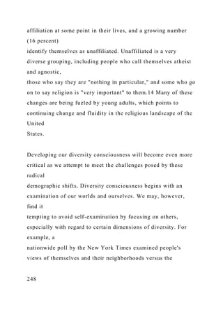 affiliation at some point in their lives, and a growing number
(16 percent)
identify themselves as unaffiliated. Unaffiliated is a very
diverse grouping, including people who call themselves atheist
and agnostic,
those who say they are "nothing in particular," and some who go
on to say religion is "very important" to them.14 Many of these
changes are being fueled by young adults, which points to
continuing change and fluidity in the religious landscape of the
United
States.
Developing our diversity consciousness will become even more
critical as we attempt to meet the challenges posed by these
radical
demographic shifts. Diversity consciousness begins with an
examination of our worlds and ourselves. We may, however,
find it
tempting to avoid self-examination by focusing on others,
especially with regard to certain dimensions of diversity. For
example, a
nationwide poll by the New York Times examined people's
views of themselves and their neighborhoods versus the
248
 