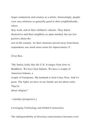larger community and country as a whole. Interestingly, people
view race relations as generally good in their neighborhoods,
where
they work, and at their children's schools. They depict
themselves and their neighbors as open-minded, but are less
positive about the
rest of the country. As their attention moved away from home,
respondents saw much more room for improvement.15
[Text Box:
"My family looks like the U.N. It ranges from Jews to
Buddhists. We have East Indians. We have a couple of
American Indians, a
couple of Europeans. My husband is from Lima, Peru. And it's
great. The fights we have in our family are not about color.
They're
about religion."
--Another perspective.]
Leveraging Technology and Global Connections
The indispensability of diversity consciousness becomes even
 