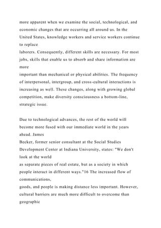 more apparent when we examine the social, technological, and
economic changes that are occurring all around us. In the
United States, knowledge workers and service workers continue
to replace
laborers. Consequently, different skills are necessary. For most
jobs, skills that enable us to absorb and share information are
more
important than mechanical or physical abilities. The frequency
of interpersonal, intergroup, and cross-cultural interactions is
increasing as well. These changes, along with growing global
competition, make diversity consciousness a bottom-line,
strategic issue.
Due to technological advances, the rest of the world will
become more fused with our immediate world in the years
ahead. James
Becker, former senior consultant at the Social Studies
Development Center at Indiana University, states: "We don't
look at the world
as separate pieces of real estate, but as a society in which
people interact in different ways."16 The increased flow of
communications,
goods, and people is making distance less important. However,
cultural barriers are much more difficult to overcome than
geographic
 