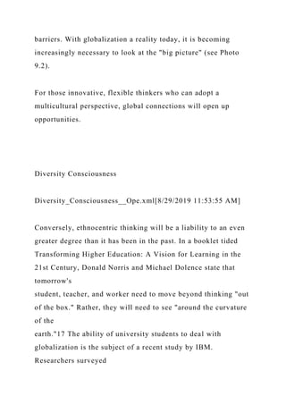 barriers. With globalization a reality today, it is becoming
increasingly necessary to look at the "big picture" (see Photo
9.2).
For those innovative, flexible thinkers who can adopt a
multicultural perspective, global connections will open up
opportunities.
Diversity Consciousness
Diversity_Consciousness__Ope.xml[8/29/2019 11:53:55 AM]
Conversely, ethnocentric thinking will be a liability to an even
greater degree than it has been in the past. In a booklet tided
Transforming Higher Education: A Vision for Learning in the
21st Century, Donald Norris and Michael Dolence state that
tomorrow's
student, teacher, and worker need to move beyond thinking "out
of the box." Rather, they will need to see "around the curvature
of the
earth."17 The ability of university students to deal with
globalization is the subject of a recent study by IBM.
Researchers surveyed
 
