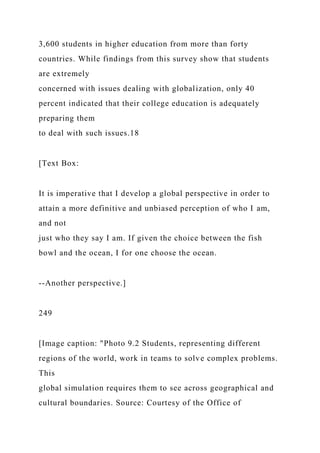3,600 students in higher education from more than forty
countries. While findings from this survey show that students
are extremely
concerned with issues dealing with globalization, only 40
percent indicated that their college education is adequately
preparing them
to deal with such issues.18
[Text Box:
It is imperative that I develop a global perspective in order to
attain a more definitive and unbiased perception of who I am,
and not
just who they say I am. If given the choice between the fish
bowl and the ocean, I for one choose the ocean.
--Another perspective.]
249
[Image caption: "Photo 9.2 Students, representing different
regions of the world, work in teams to solve complex problems.
This
global simulation requires them to see across geographical and
cultural boundaries. Source: Courtesy of the Office of
 