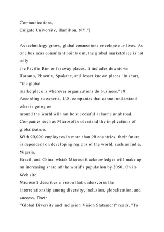 Communications,
Colgate University, Hamilton, NY."]
As technology grows, global connections envelope our lives. As
one business consultant points out, the global marketplace is not
only
the Pacific Rim or faraway places. It includes downtown
Toronto, Phoenix, Spokane, and lesser known places. In short,
"the global
marketplace is wherever organizations do business."19
According to experts, U.S. companies that cannot understand
what is going on
around the world will not be successful at home or abroad.
Companies such as Microsoft understand the implications of
globalization.
With 90,000 employees in more than 90 countries, their future
is dependent on developing regions of the world, such as India,
Nigeria,
Brazil, and China, which Microsoft acknowledges will make up
an increasing share of the world's population by 2050. On its
Web site
Microsoft describes a vision that underscores the
interrelationship among diversity, inclusion, globalization, and
success. Their
"Global Diversity and Inclusion Vision Statement" reads, "To
 