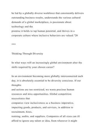 be led by a globally diverse workforce that consistently delivers
outstanding business results, understands the various cultural
demands of a global marketplace, is passionate about
technology and the
promise it holds to tap human potential, and thrives in a
corporate culture where inclusive behaviors are valued."20
***
Thinking Through Diversity
In what ways will an increasingly global environment alter the
skills required by your chosen career?
In an environment becoming more globally interconnected each
day, it is absolutely essential to be diversity conscious. If our
thoughts
and actions are too restricted, we waste precious human
resources and miss opportunities. Global competition
necessitates that
companies view inclusiveness as a business imperative,
impacting goods, products, and services, in addition to
recruitment, hires,
training, audits, and suppliers. Companies of all sizes can ill
afford to ignore any talent or idea, from wherever it might
 