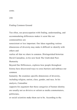 come.
250
Finding Common Ground
Too often, our preoccupation with finding, understanding, and
accommodating differences makes it seem like our
commonalities are
nonexistent or less important. Our ideas regarding various
dimensions of diversity may make it difficult to identify with
others and
realize all that we share in common. Distinguished historian
David Cannadine, in his new book The Undivided Past:
Humanity
Beyond Our Differences, explores how people throughout
history have discovered ways to cross barriers and embrace our
common
humanity. He examines specific dimensions of diversity,
including religion, nation, class, gender, and race. In his
analysis, Cannadine
supports his argument that these categories of human identity
are usually not as divisive or salient as media commentators,
politicians,
or social scientists make them out to be. According to the
 