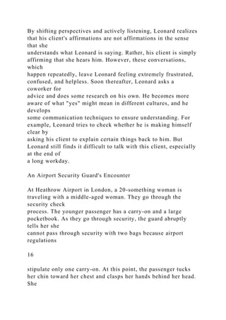 By shifting perspectives and actively listening, Leonard realizes
that his client's affirmations are not affirmations in the sense
that she
understands what Leonard is saying. Rather, his client is simply
affirming that she hears him. However, these conversations,
which
happen repeatedly, leave Leonard feeling extremely frustrated,
confused, and helpless. Soon thereafter, Leonard asks a
coworker for
advice and does some research on his own. He becomes more
aware of what "yes" might mean in different cultures, and he
develops
some communication techniques to ensure understanding. For
example, Leonard tries to check whether he is making himself
clear by
asking his client to explain certain things back to him. But
Leonard still finds it difficult to talk with this client, especially
at the end of
a long workday.
An Airport Security Guard's Encounter
At Heathrow Airport in London, a 20-something woman is
traveling with a middle-aged woman. They go through the
security check
process. The younger passenger has a carry-on and a large
pocketbook. As they go through security, the guard abruptly
tells her she
cannot pass through security with two bags because airport
regulations
16
stipulate only one carry-on. At this point, the passenger tucks
her chin toward her chest and clasps her hands behind her head.
She
 