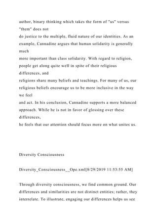 author, binary thinking which takes the form of "us" versus
"them" does not
do justice to the multiple, fluid nature of our identities. As an
example, Cannadine argues that human solidarity is generally
much
more important than class solidarity. With regard to religion,
people get along quite well in spite of their religious
differences, and
religions share many beliefs and teachings. For many of us, our
religious beliefs encourage us to be more inclusive in the way
we feel
and act. In his conclusion, Cannadine supports a more balanced
approach. While he is not in favor of glossing over these
differences,
he feels that our attention should focus more on what unites us.
Diversity Consciousness
Diversity_Consciousness__Ope.xml[8/29/2019 11:53:55 AM]
Through diversity consciousness, we find common ground. Our
differences and similarities are not distinct entities; rather, they
interrelate. To illustrate, engaging our differences helps us see
 
