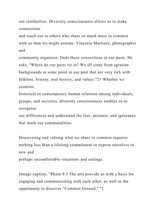 our similarities. Diversity consciousness allows us to make
connections
and reach out to others who share so much more in common
with us than we might assume. Vincente Martinez, photographer
and
community organizer, finds these connections in our pasts. He
asks, "Where do our pasts tie in? We all come from agrarian
backgrounds at some point in our past that are very rich with
folklore, history, oral history, and values."21 Whether we
examine
historical or contemporary human relations among individuals,
groups, and societies, diversity consciousness enables us to
recognize
our differences and understand the fear, mistrust, and ignorance
that mask our commonalities.
Discovering and valuing what we share in common requires
nothing less than a lifelong commitment to expose ourselves to
new and
perhaps uncomfortable situations and settings.
[Image caption: "Photo 9.3 The arts provide us with a basis for
engaging and communicating with each other, as well as the
opportunity to discover "Common Ground." "]
 