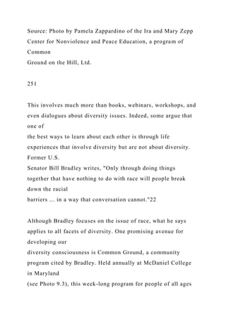 Source: Photo by Pamela Zappardino of the Ira and Mary Zepp
Center for Nonviolence and Peace Education, a program of
Common
Ground on the Hill, Ltd.
251
This involves much more than books, webinars, workshops, and
even dialogues about diversity issues. Indeed, some argue that
one of
the best ways to learn about each other is through life
experiences that involve diversity but are not about diversity.
Former U.S.
Senator Bill Bradley writes, "Only through doing things
together that have nothing to do with race will people break
down the racial
barriers ... in a way that conversation cannot."22
Although Bradley focuses on the issue of race, what he says
applies to all facets of diversity. One promising avenue for
developing our
diversity consciousness is Common Ground, a community
program cited by Bradley. Held annually at McDaniel College
in Maryland
(see Photo 9.3), this week-long program for people of all ages
 