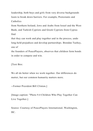 leadership, both boys and girls from very diverse backgrounds
learn to break down barriers. For example, Protestants and
Catholics
from Northern Ireland, Jews and Arabs from Israel and the West
Bank, and Turkish Cypriots and Greek Cypriots from Cyprus
find
that they can work and play together and in the process, undo
long-held prejudices and develop partnerships. Brendan Tuohey,
one of
the founders of PeacePlayers, observes that children form bonds
in order to compete and win.
[Text Box:
We all do better when we work together. Our differences do
matter, but our common humanity matters more.
--Former President Bill Clinton.]
[Image caption: "Photo 9.4 Children Who Play Together Can
Live Together.]
Source: Courtesy of PeacePlayers International, Washington,
DC.
 