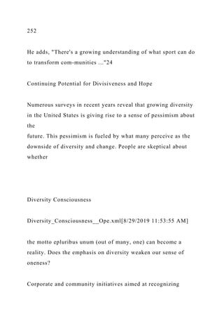252
He adds, "There's a growing understanding of what sport can do
to transform com-munities ..."24
Continuing Potential for Divisiveness and Hope
Numerous surveys in recent years reveal that growing diversity
in the United States is giving rise to a sense of pessimism about
the
future. This pessimism is fueled by what many perceive as the
downside of diversity and change. People are skeptical about
whether
Diversity Consciousness
Diversity_Consciousness__Ope.xml[8/29/2019 11:53:55 AM]
the motto epluribus unum (out of many, one) can become a
reality. Does the emphasis on diversity weaken our sense of
oneness?
Corporate and community initiatives aimed at recognizing
 